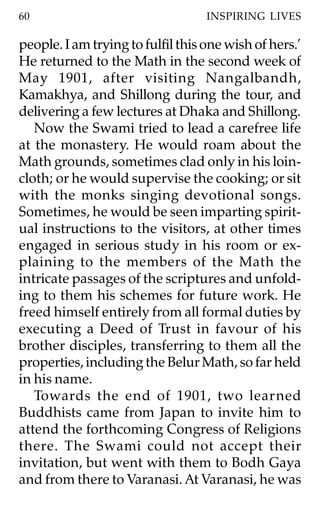 60                                 INSPIRING LIVES

people. I am trying to fulfil this one wish of hers.’
He returned to the Math in the second week of
May 1901, after visiting Nangalbandh,
Kamakhya, and Shillong during the tour, and
delivering a few lectures at Dhaka and Shillong.
   Now the Swami tried to lead a carefree life
at the monastery. He would roam about the
Math grounds, sometimes clad only in his loin-
cloth; or he would supervise the cooking; or sit
with the monks singing devotional songs.
Sometimes, he would be seen imparting spirit-
ual instructions to the visitors, at other times
engaged in serious study in his room or ex-
plaining to the members of the Math the
intricate passages of the scriptures and unfold-
ing to them his schemes for future work. He
freed himself entirely from all formal duties by
executing a Deed of Trust in favour of his
brother disciples, transferring to them all the
properties, including the Belur Math, so far held
in his name.
   Towards the end of 1901, two learned
Buddhists came from Japan to invite him to
attend the forthcoming Congress of Religions
there. The Swami could not accept their
invitation, but went with them to Bodh Gaya
and from there to Varanasi. At Varanasi, he was
 