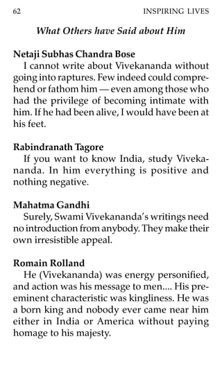 62                             INSPIRING LIVES

     What Others have Said about Him

Netaji Subhas Chandra Bose
  I cannot write about Vivekananda without
going into raptures. Few indeed could compre-
hend or fathom him — even among those who
had the privilege of becoming intimate with
him. If he had been alive, I would have been at
his feet.

Rabindranath Tagore
  If you want to know India, study Viveka-
nanda. In him everything is positive and
nothing negative.

Mahatma Gandhi
  Surely, Swami Vivekananda’s writings need
no introduction from anybody. They make their
own irresistible appeal.

Romain Rolland
   He (Vivekananda) was energy personified,
and action was his message to men.... His pre-
eminent characteristic was kingliness. He was
a born king and nobody ever came near him
either in India or America without paying
homage to his majesty.
 