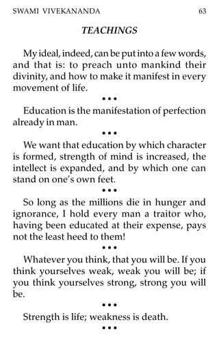 SWAMI VIVEKANANDA                              63

                 TEACHINGS

   My ideal, indeed, can be put into a few words,
and that is: to preach unto mankind their
divinity, and how to make it manifest in every
movement of life.
                       •••
   Education is the manifestation of perfection
already in man.
                       •••
   We want that education by which character
is formed, strength of mind is increased, the
intellect is expanded, and by which one can
stand on one’s own feet.
                       •••
   So long as the millions die in hunger and
ignorance, I hold every man a traitor who,
having been educated at their expense, pays
not the least heed to them!
                       •••
   Whatever you think, that you will be. If you
think yourselves weak, weak you will be; if
you think yourselves strong, strong you will
be.
                       •••
   Strength is life; weakness is death.
                       •••
 