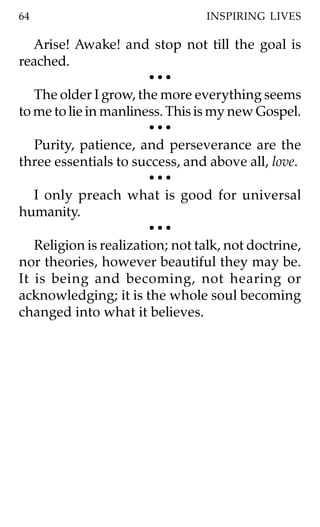 64                               INSPIRING LIVES

   Arise! Awake! and stop not till the goal is
reached.
                        •••
   The older I grow, the more everything seems
to me to lie in manliness. This is my new Gospel.
                        •••
   Purity, patience, and perseverance are the
three essentials to success, and above all, love.
                        •••
   I only preach what is good for universal
humanity.
                        •••
   Religion is realization; not talk, not doctrine,
nor theories, however beautiful they may be.
It is being and becoming, not hearing or
acknowledging; it is the whole soul becoming
changed into what it believes.
 