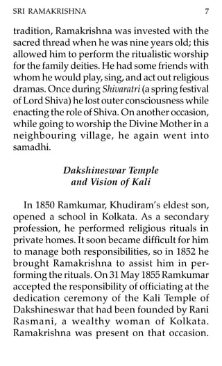 SRI RAMAKRISHNA                                 7

tradition, Ramakrishna was invested with the
sacred thread when he was nine years old; this
allowed him to perform the ritualistic worship
for the family deities. He had some friends with
whom he would play, sing, and act out religious
dramas. Once during Shivaratri (a spring festival
of Lord Shiva) he lost outer consciousness while
enacting the role of Shiva. On another occasion,
while going to worship the Divine Mother in a
neighbouring village, he again went into
samadhi.

            Dakshineswar Temple
             and Vision of Kali

   In 1850 Ramkumar, Khudiram’s eldest son,
opened a school in Kolkata. As a secondary
profession, he performed religious rituals in
private homes. It soon became difficult for him
to manage both responsibilities, so in 1852 he
brought Ramakrishna to assist him in per-
forming the rituals. On 31 May 1855 Ramkumar
accepted the responsibility of officiating at the
dedication ceremony of the Kali Temple of
Dakshineswar that had been founded by Rani
Rasmani, a wealthy woman of Kolkata.
Ramakrishna was present on that occasion.
 