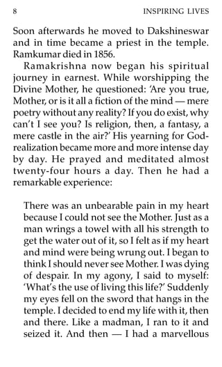 8                                  INSPIRING LIVES

Soon afterwards he moved to Dakshineswar
and in time became a priest in the temple.
Ramkumar died in 1856.
  Ramakrishna now began his spiritual
journey in earnest. While worshipping the
Divine Mother, he questioned: ‘Are you true,
Mother, or is it all a fiction of the mind — mere
poetry without any reality? If you do exist, why
can’t I see you? Is religion, then, a fantasy, a
mere castle in the air?’ His yearning for God-
realization became more and more intense day
by day. He prayed and meditated almost
twenty-four hours a day. Then he had a
remarkable experience:

    There was an unbearable pain in my heart
    because I could not see the Mother. Just as a
    man wrings a towel with all his strength to
    get the water out of it, so I felt as if my heart
    and mind were being wrung out. I began to
    think I should never see Mother. I was dying
    of despair. In my agony, I said to myself:
    ‘What’s the use of living this life?’ Suddenly
    my eyes fell on the sword that hangs in the
    temple. I decided to end my life with it, then
    and there. Like a madman, I ran to it and
    seized it. And then — I had a marvellous
 