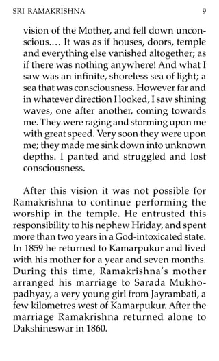 SRI RAMAKRISHNA                                9

  vision of the Mother, and fell down uncon-
  scious.… It was as if houses, doors, temple
  and everything else vanished altogether; as
  if there was nothing anywhere! And what I
  saw was an infinite, shoreless sea of light; a
  sea that was consciousness. However far and
  in whatever direction I looked, I saw shining
  waves, one after another, coming towards
  me. They were raging and storming upon me
  with great speed. Very soon they were upon
  me; they made me sink down into unknown
  depths. I panted and struggled and lost
  consciousness.

   After this vision it was not possible for
Ramakrishna to continue performing the
worship in the temple. He entrusted this
responsibility to his nephew Hriday, and spent
more than two years in a God-intoxicated state.
In 1859 he returned to Kamarpukur and lived
with his mother for a year and seven months.
During this time, Ramakrishna’s mother
arranged his marriage to Sarada Mukho-
padhyay, a very young girl from Jayrambati, a
few kilometres west of Kamarpukur. After the
marriage Ramakrishna returned alone to
Dakshineswar in 1860.
 