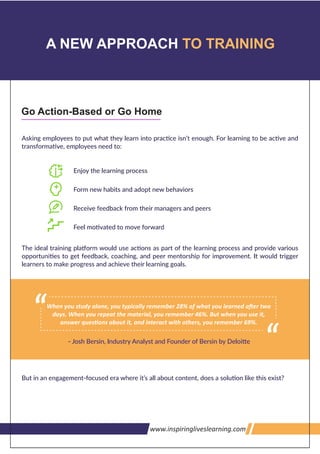 >>>U1@7<'9;U$3www.inspiringliveslearning.com
A NEW APPROACH TO TRAINING
Go Action-Based or Go Home
When you study alone, you typically remember 28% of what you learned a er two
days. When you repeat the material, you remember 46%. But when you use it,
answer ques ons about it, and interact with others, you remember 69%.
 