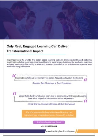 Only Real, Engaged Learning Can Deliver
Transformational Impact
InspiringLives is the world’s ﬁrst action-based learning platform. Unlike content-based platforms,
helps you create meaningful learning experiences, bolstered by feedback, coaching,InspiringLives
and peer mentorship. Backed by science and powered by analytics, our solution means people learn
more eﬀectively in less time.
- Vinod Sharma, Executive Director, L&D at Brainywood
- Sanjeev Jain, Chairman, at Geet Enterprises
www.inspiringliveslearning.com
InspiringLivesInspiringLives
InspiringLives
Call
+91-8209798443
 