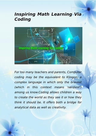 Inspiring Math Learning Via
Coding
For too many teachers and parents, Computer
coding may be the equivalent to Klingon; a
complex language in which only the bravest
(which in this context means 'nerdiest')
among us know.Coding allows children a way
to create the world as they see it or how they
think it should be. It offers both a bridge for
analytical data as well as creativity.
 