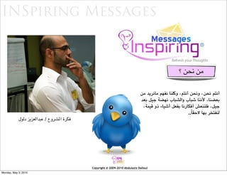 ‫‪INSpiring Messages‬‬


                                                                                                   ‫ﺃﻧﻌﺶ ﺃﻓﻜﺎﺭﻙ‬


                                                                                                 ‫ﻣﻦ ﻧﺤﻦ ؟‬

                                                                            ‫ﺃﻧﺘﻢ ﻧﺤﻦ، ﻭﻧﺤﻦ ﺃﻧﺘﻢ، ﻭﻛﻠﻨﺎ ﻧﻔﻬﻢ ﻣﺎﻧﺮﻳﺪ ﻣﻦ‬
                                                                            ‫ﺑﻌﻀﻨﺎ، ﻷﻧﻨﺎ ﺷﺒﺎﺏ ﻭﺍﻟﺸﺒﺎﺏ ﻧﻬﻀﺔ ﺟﻴﻞ ﺑﻌﺪ‬
                                                                             ‫ﺟﻴﻞ، ﻓﻠﻨﻨﻌﺶ ﺃﻓﻜﺎﺭﻧﺎ ﺑﻔﻌﻞ ﺃﺷﻴﺎﺀ ﺫﻭ ﻗﻴﻤﺔ،‬
                                                                                                      ‫ﻟﻨﻔﺘﺨﺮ ﺑﻬﺎ ﻻﺣﻘﺎً..‬
            ‫ﻓﻜﺮﺓ ﺍﳌﺸﺮﻭﻉ / ﻋﺒﺪﺍﻟﻌﺰﻳﺰ ﺩﻟﻮﻝ‬




                                           ‫‪Copyright © 2009-2010 Abdulaziz Dalloul‬‬
‫0102 ,3 ‪Monday, May‬‬
 