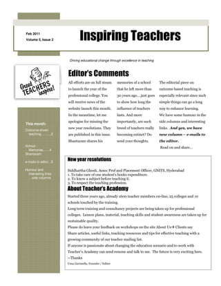 Feb 2011
Volume 5, Issue 2               Inspiring Teachers
                         Driving educational change through excellence in teaching



                        Editor’s Comments
                        All efforts are on full steam     memories of a school       The editorial piece on
                        to launch the year of the         that he left more than     outcome based teaching is
                        professional college. You         30 years ago….just goes    especially relevant since such
                        will receive news of the          to show how long the       simple things can go a long
                        website launch this month.        influence of teachers      way to enhance learning.
                        In the meantime, let me           lasts. And more            We have some humour in the
                        apologise for missing the         importantly, are such      side columns and interesting
This month:
                        new year resolutions. They        breed of teachers really   links. And yes, we have
Outcome driven
 teaching … …..2        are published in this issue.      becoming extinct? Do       new column – e-mails to
                        Shantaram shares his              send your thoughts.        the editor.
School                                                                               Read on and share…
  Memories……4
Shantaram

e-mails to editor ..5
                        New year resolutions
Humour and              Siddhartha Ghosh, Assoc Prof and Placement Officer, GNITS, Hyderabad
  Interesting links     1. To take care of one student's books expenditure.
  …side columns         2. To know a subject before teaching it.
                        3. To respect the teaching profession.
                        About Teacher’s Academy
                        Started three years ago, already 1600 teacher members on-line, 25 colleges and 10
                        schools touched by the training.
                        Long term training and consultancy projects are being taken up for professional
                        colleges. Lesson plans, material, teaching skills and student awareness are taken up for
                        sustainable quality.
                        Please do leave your feedback on workshops on the site About Us        Clients say
                        Share articles, useful links, teaching resources and tips for effective teaching with a
                        growing community of our teacher mailing list.
                        If anyone is passionate about changing the education scenario and to work with
                        Teacher’s Academy can send resume and talk to me. The future is very exciting here.
                        --Thanks
                        Uma Garimella, Founder / Editor
 