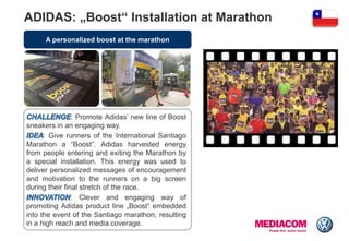 A personalized boost at the marathon
: Promote Adidas‟ new line of Boost
sneakers in an engaging way.
: Give runners of the International Santiago
Marathon a “Boost”. Adidas harvested energy
from people entering and exiting the Marathon by
a special installation. This energy was used to
deliver personalized messages of encouragement
and motivation to the runners on a big screen
during their final stretch of the race.
: Clever and engaging way of
promoting Adidas product line „Boost“ embedded
into the event of the Santiago marathon, resulting
in a high reach and media coverage.
ADIDAS: „Boost“ Installation at Marathon
 