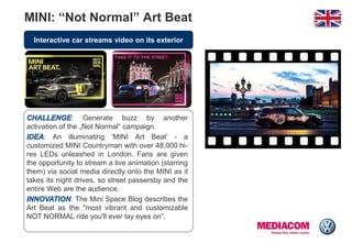 Interactive car streams video on its exterior
MINI: “Not Normal” Art Beat
: Generate buzz by another
activation of the „Not Normal“ campaign.
: An illuminating „MINI Art Beat‟ - a
customized MINI Countryman with over 48,000 hi-
res LEDs unleashed in London. Fans are given
the opportunity to stream a live animation (starring
them) via social media directly onto the MINI as it
takes its night drives, so street passersby and the
entire Web are the audience.
: The Mini Space Blog describes the
Art Beat as the "most vibrant and customizable
NOT NORMAL ride you'll ever lay eyes on“.
 