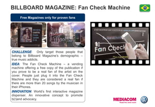 Free Magazines only for proven fans
BILLBOARD MAGAZINE: Fan Check Machine
: Only target those people that
belong to Billboard Magazine‟s demographic –
true music addicts.
: The Fan Check Machine – a vending
machine offering a free copy of the publication if
you prove to be a real fan of the artist on the
cover. People just plug it into the Fan Check
Machine and they are considered a real fan if
there are more than 20 songs by the musician in
their iPhones.
: World„s first interactive magazine
dispenser. An innovative concept to promote
b(r)and advocacy.
 