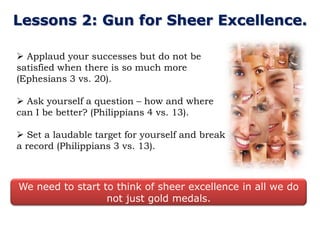 Lessons 2: Gun for Sheer Excellence.

 Applaud your successes but do not be
satisfied when there is so much more
(Ephesians 3 vs. 20).

 Ask yourself a question – how and where
can I be better? (Philippians 4 vs. 13).

 Set a laudable target for yourself and break
a record (Philippians 3 vs. 13).



We need to start to think of sheer excellence in all we do
                  not just gold medals.
 