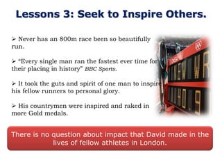 Lessons 3: Seek to Inspire Others.

 Never has an 800m race been so beautifully
run.

 “Every single man ran the fastest ever time for
their placing in history” BBC Sports.

 It took the guts and spirit of one man to inspire
his fellow runners to personal glory.

 His countrymen were inspired and raked in
more Gold medals.


There is no question about impact that David made in the
            lives of fellow athletes in London.
 