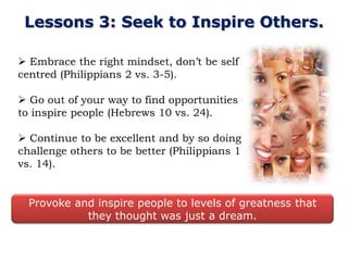 Lessons 3: Seek to Inspire Others.

 Embrace the right mindset, don‟t be self
centred (Philippians 2 vs. 3-5).

 Go out of your way to find opportunities
to inspire people (Hebrews 10 vs. 24).

 Continue to be excellent and by so doing
challenge others to be better (Philippians 1
vs. 14).


  Provoke and inspire people to levels of greatness that
            they thought was just a dream.
 