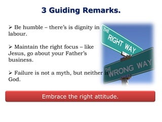 3 Guiding Remarks.

 Be humble – there‟s is dignity in
labour.

 Maintain the right focus – like
Jesus, go about your Father‟s
business.

 Failure is not a myth, but neither is
God.


             Embrace the right attitude.
 