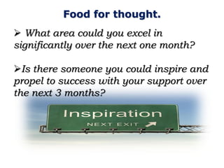 Food for thought.
 What area could you excel in
significantly over the next one month?

Is there someone you could inspire and
propel to success with your support over
the next 3 months?
 