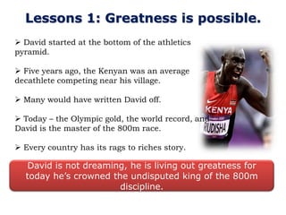 Lessons 1: Greatness is possible.
 David started at the bottom of the athletics
pyramid.

 Five years ago, the Kenyan was an average
decathlete competing near his village.

 Many would have written David off.

 Today – the Olympic gold, the world record, and
David is the master of the 800m race.

 Every country has its rags to riches story.

  David is not dreaming, he is living out greatness for
  today he’s crowned the undisputed king of the 800m
                       discipline.
 