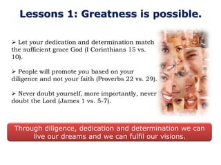 Lessons 1: Greatness is possible.

 Let your dedication and determination match
the sufficient grace God (I Corinthians 15 vs.
10).

 People will promote you based on your
diligence and not your faith (Proverbs 22 vs. 29).

 Never doubt yourself, more importantly, never
doubt the Lord (James 1 vs. 5-7).



Through diligence, dedication and determination we can
     live our dreams and we can fulfil our visions.
 