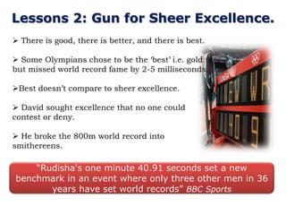 Lessons 2: Gun for Sheer Excellence.
 There is good, there is better, and there is best.

 Some Olympians chose to be the „best‟ i.e. gold
but missed world record fame by 2-5 milliseconds.

Best doesn‟t compare to sheer excellence.

 David sought excellence that no one could
contest or deny.

 He broke the 800m world record into
smithereens.

    “Rudisha's one minute 40.91 seconds set a new
benchmark in an event where only three other men in 36
       years have set world records” BBC Sports
 