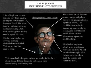HARRY JENNER
                                INSPIRING PHOTOGRAPHER


I like this picture because                                    The colours on his face are
it is in a very high quality,    Photographer: Zoltan Huszti   warm; orange and yellow
letting the viewer see in                                      however his glasses reflect a
immense detail. The photo                                      light blue colour. This
is of an old man, showing                                      could be because he is
no teeth wearing a hat,                                        looking up into the sky or
with broken glasses resting                                    looking at a horrible cold
on the top of his nose.                                        world. These broken
                                                               glasses may represent a
His face and clothes are                                       world braking.
covered in mud;
shrivelled and wrinkled.                                       He also has large ears
This shows that this                                           which in some religions
man is poor.                                                   represent wisdom. An old
                                                               man is also thought of as
                                                               being wise as they have
  This man also looks quite sad and almost looks like he is    lived the longest and
  about to cry. I think this could be because he is            learnt the most.
  remembering or watching war.
 