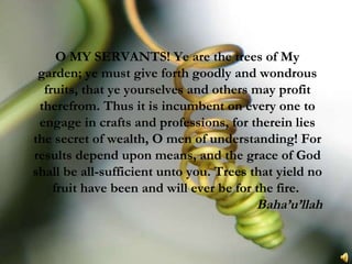 O MY SERVANTS! Ye are the trees of My garden; ye must give forth goodly and wondrous fruits, that ye yourselves and others may profit therefrom. Thus it is incumbent on every one to engage in crafts and professions, for therein lies the secret of wealth, O men of understanding! For results depend upon means, and the grace of God shall be all-sufficient unto you. Trees that yield no fruit have been and will ever be for the fire.  Baha’u’llah 