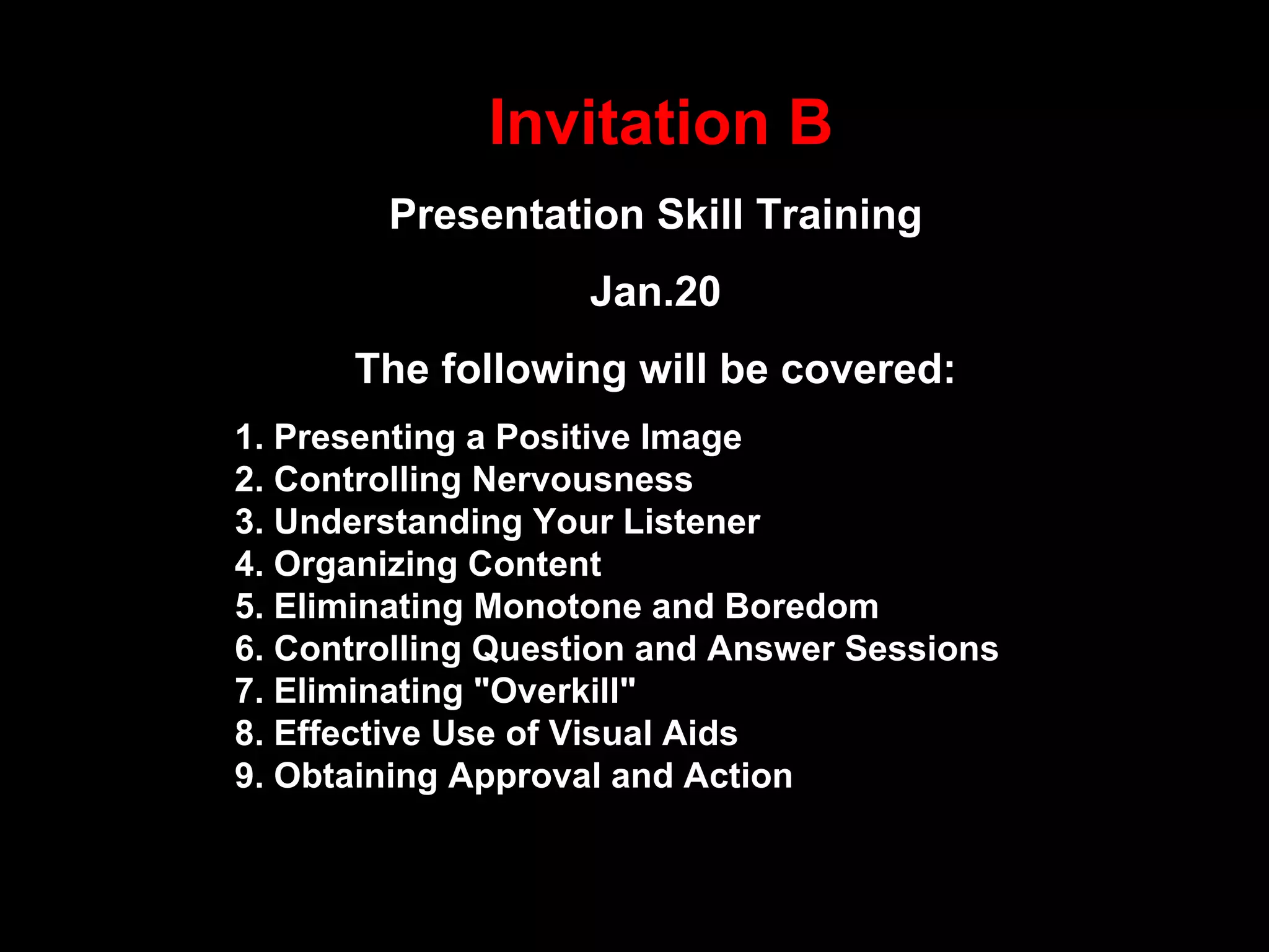 Invitation B Presentation Skill Training Jan.20 The following will be covered: 1. Presenting a Positive Image 2. Controlling Nervousness 3. Understanding Your Listener 4. Organizing Content 5. Eliminating Monotone and Boredom 6. Controlling Question and Answer Sessions 7. Eliminating &quot;Overkill&quot; 8. Effective Use of Visual Aids 9. Obtaining Approval and Action  