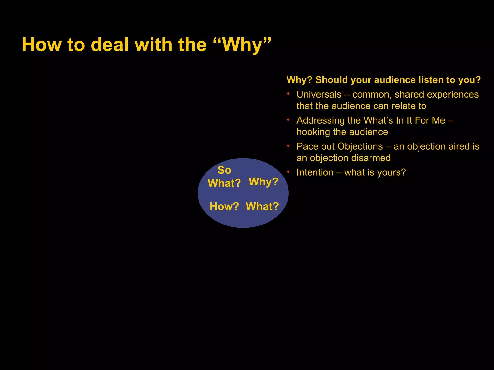 How to deal with the “Why” Why? What? How? So  W hat? Why? Should your audience listen to you? Universals – common, shared experiences that the audience can relate to Addressing the What’s In It For Me – hooking the audience Pace out Objections – an objection aired is an objection disarmed  Intention – what is yours? 