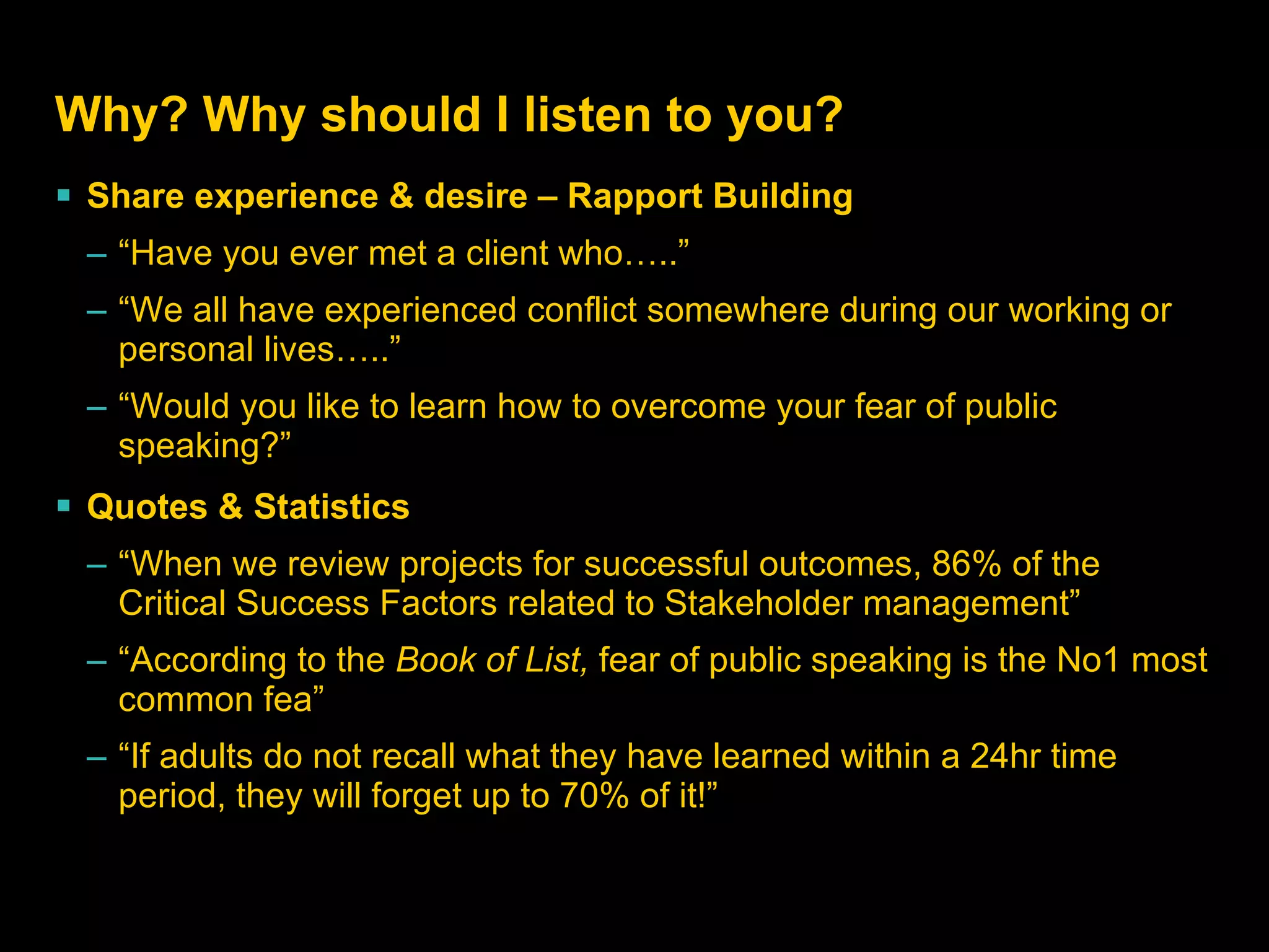 Why? Why should I listen to you? Share experience & desire – Rapport Building “ Have you ever met a client who…..” “ We all have experienced conflict somewhere during our working or personal lives…..” “ Would you like to learn how to overcome your fear of public speaking?” Quotes & Statistics “ When we review projects for successful outcomes, 86% of the Critical Success Factors related to Stakeholder management” “ According to the  Book of List,  fear of public speaking is the No1 most common fea” “ If adults do not recall what they have learned within a 24hr time period, they will forget up to 70% of it!” 