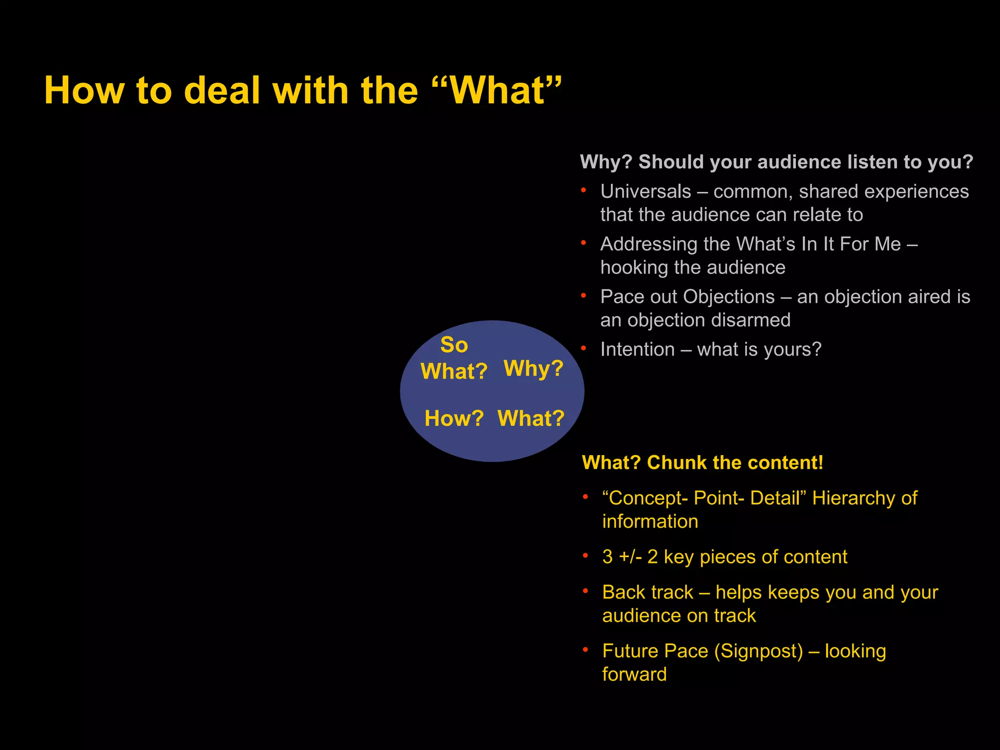 How to deal with the “What” Why? What? How? So  W hat? Why? Should your audience listen to you? Universals – common, shared experiences that the audience can relate to Addressing the What’s In It For Me – hooking the audience Pace out Objections – an objection aired is an objection disarmed  Intention – what is yours? What? Chunk the content! “ Concept- Point- Detail” Hierarchy of information 3 +/- 2 key pieces of content Back track – helps keeps you and your audience on track Future Pace (Signpost)  – looking forward 