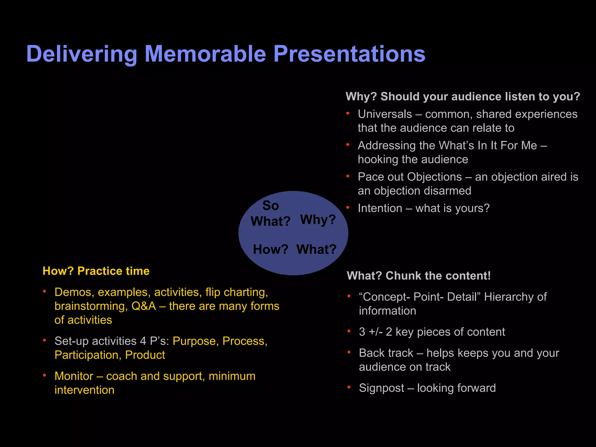 Delivering Memorable Presentations Why? What? How? So  W hat? Why? Should your audience listen to you? Universals – common, shared experiences that the audience can relate to Addressing the What’s In It For Me – hooking the audience Pace out Objections – an objection aired is an objection disarmed  Intention – what is yours? What? Chunk the content! “ Concept- Point- Detail” Hierarchy of information 3 +/- 2 key pieces of content Back track – helps keeps you and your audience on track Signpost – looking forward How? Practice time Demos, examples, activities, flip charting, brainstorming, Q&A – there are many forms of activities Set-up activities 4 P’s : Purpose, Process, Participation, Product Monitor – coach and support, minimum intervention 