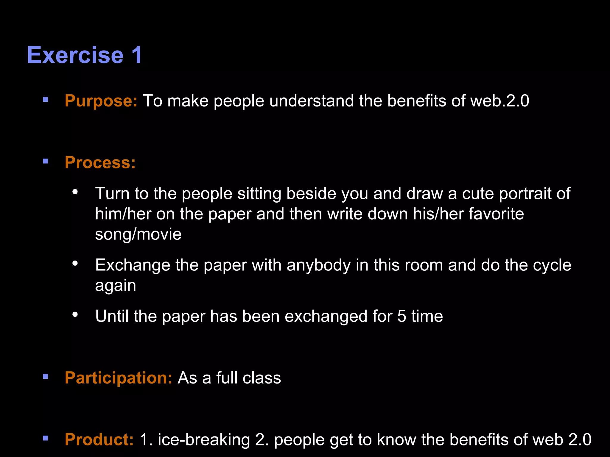 Exercise 1 Purpose:  To make people understand the benefits of web.2.0 Process:  Turn to the people sitting beside you and draw a cute portrait of him/her on the paper and then write down his/her favorite song/movie Exchange the paper with anybody in this room and do the cycle again Until the paper has been exchanged for 5 time  Participation:  As a full class Product:  1. ice-breaking 2. people get to know the benefits of web 2.0 