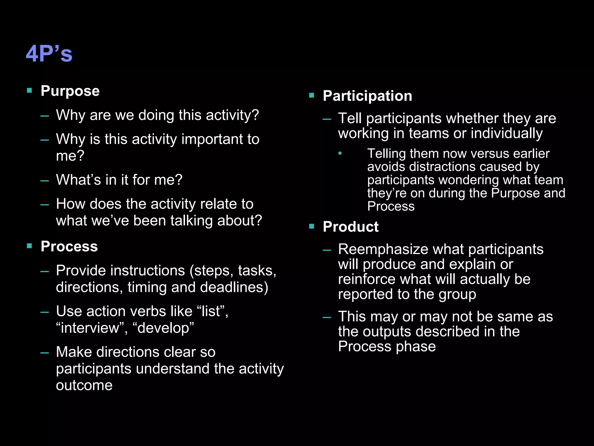 4P’s Purpose Why are we doing this activity? Why is this activity important to me? What’s in it for me? How does the activity relate to what we’ve been talking about? Process Provide instructions (steps, tasks, directions, timing and deadlines) Use action verbs like “list”, “interview”, “develop” Make directions clear so participants understand the activity outcome Participation Tell participants whether they are working in teams or individually Telling them now versus earlier avoids distractions caused by participants wondering what team they’re on during the Purpose and Process  Product Reemphasize what participants will produce and explain or reinforce what will actually be reported to the group This may or may not be same as the outputs described in the Process phase 