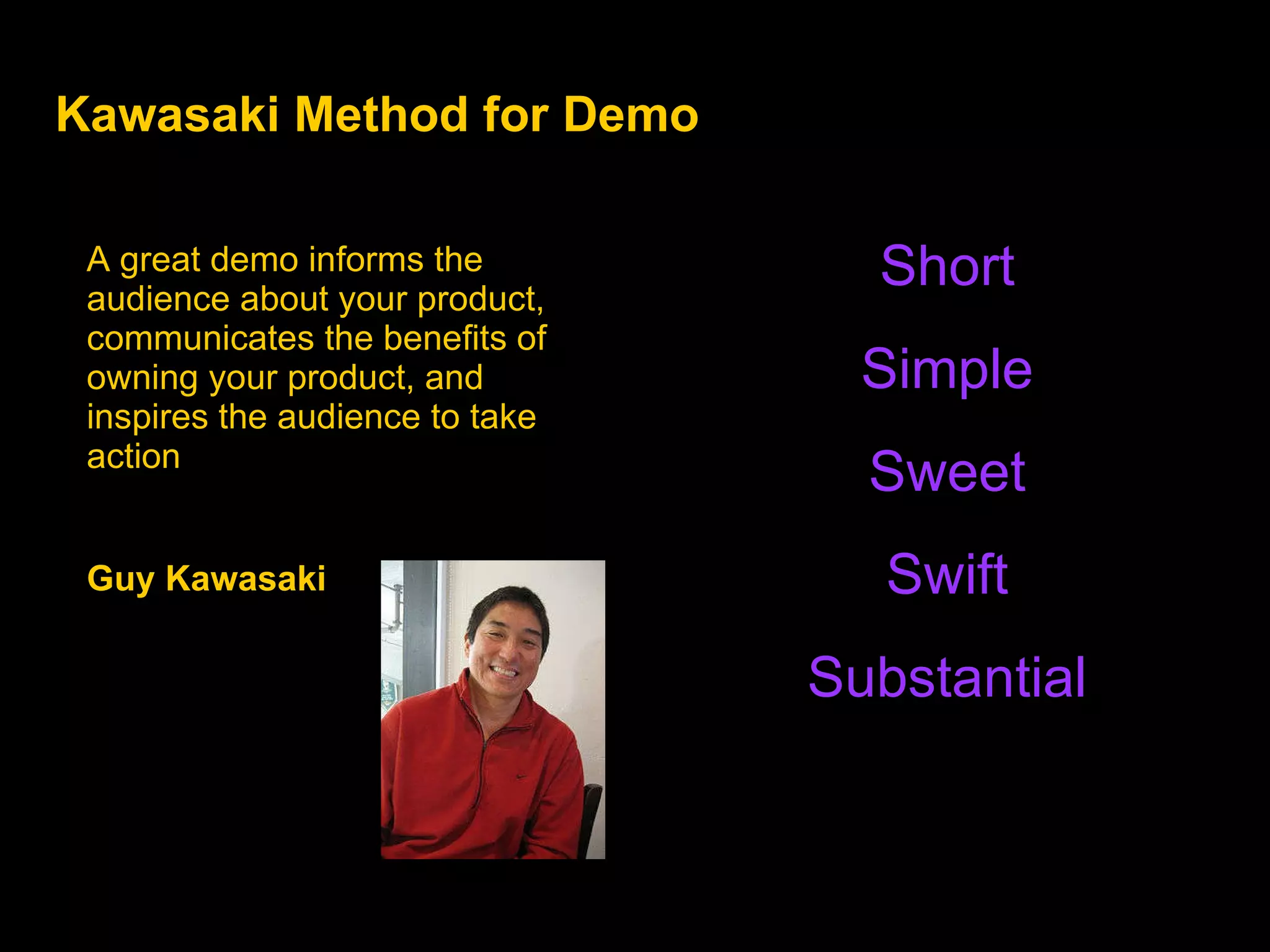 Kawasaki Method for Demo A great demo informs the audience about your product, communicates the benefits of  owning your product, and inspires the audience to take action Guy Kawasaki  Short Simple Sweet Swift Substantial 