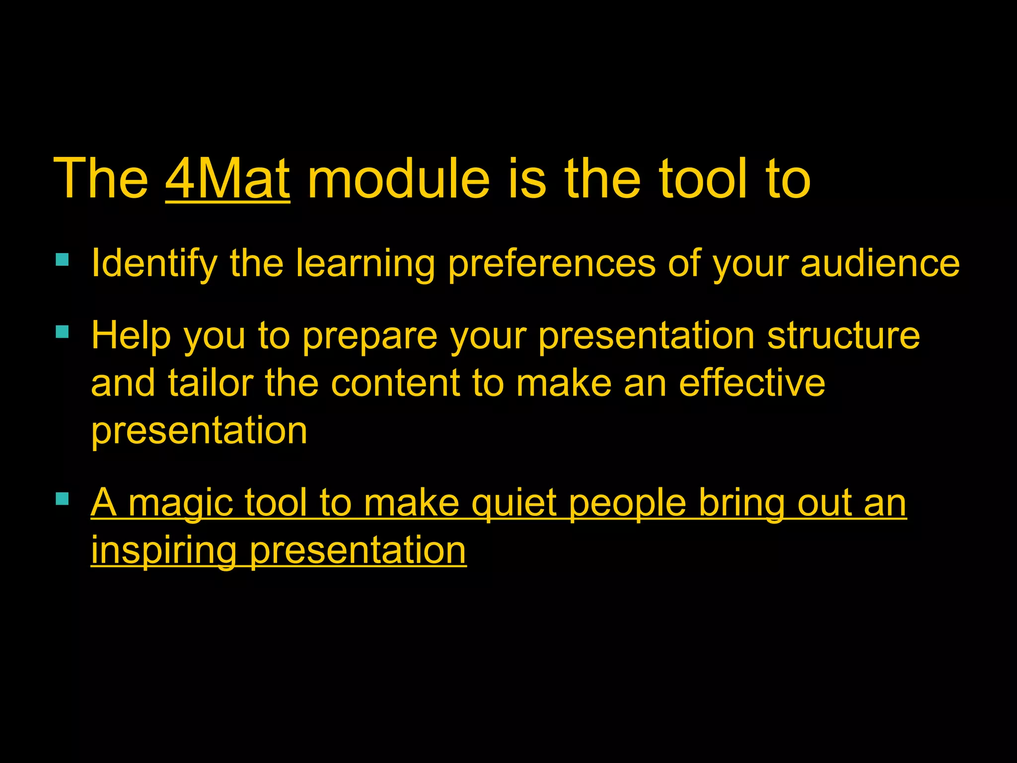 The  4Mat  module is the tool to Identify the learning preferences of your audience Help you to prepare your presentation structure and tailor the content to make an effective presentation  A magic tool to make quiet people bring out an inspiring presentation 