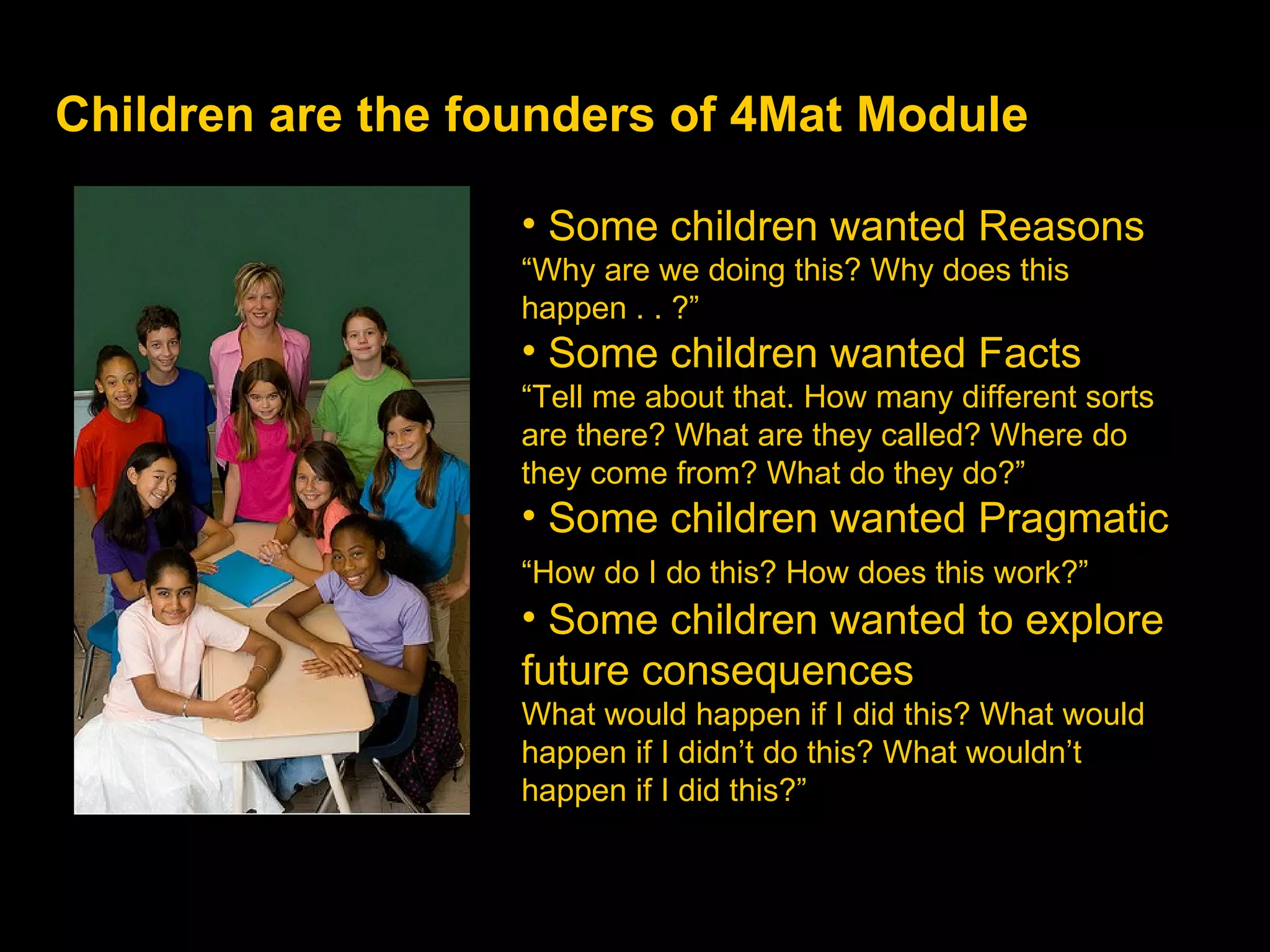Children are the founders of 4Mat Module Some children wanted Reasons “ Why are we doing this? Why does this happen . . ?” Some children wanted Facts “ Tell me about that. How many different sorts are there? What are they called? Where do they come from? What do they do?” Some children wanted Pragmatic   “ How do I do this? How does this work?”   Some children wanted to explore future consequences   What would happen if I did this? What would happen if I didn’t do this? What wouldn’t happen if I did this?” 