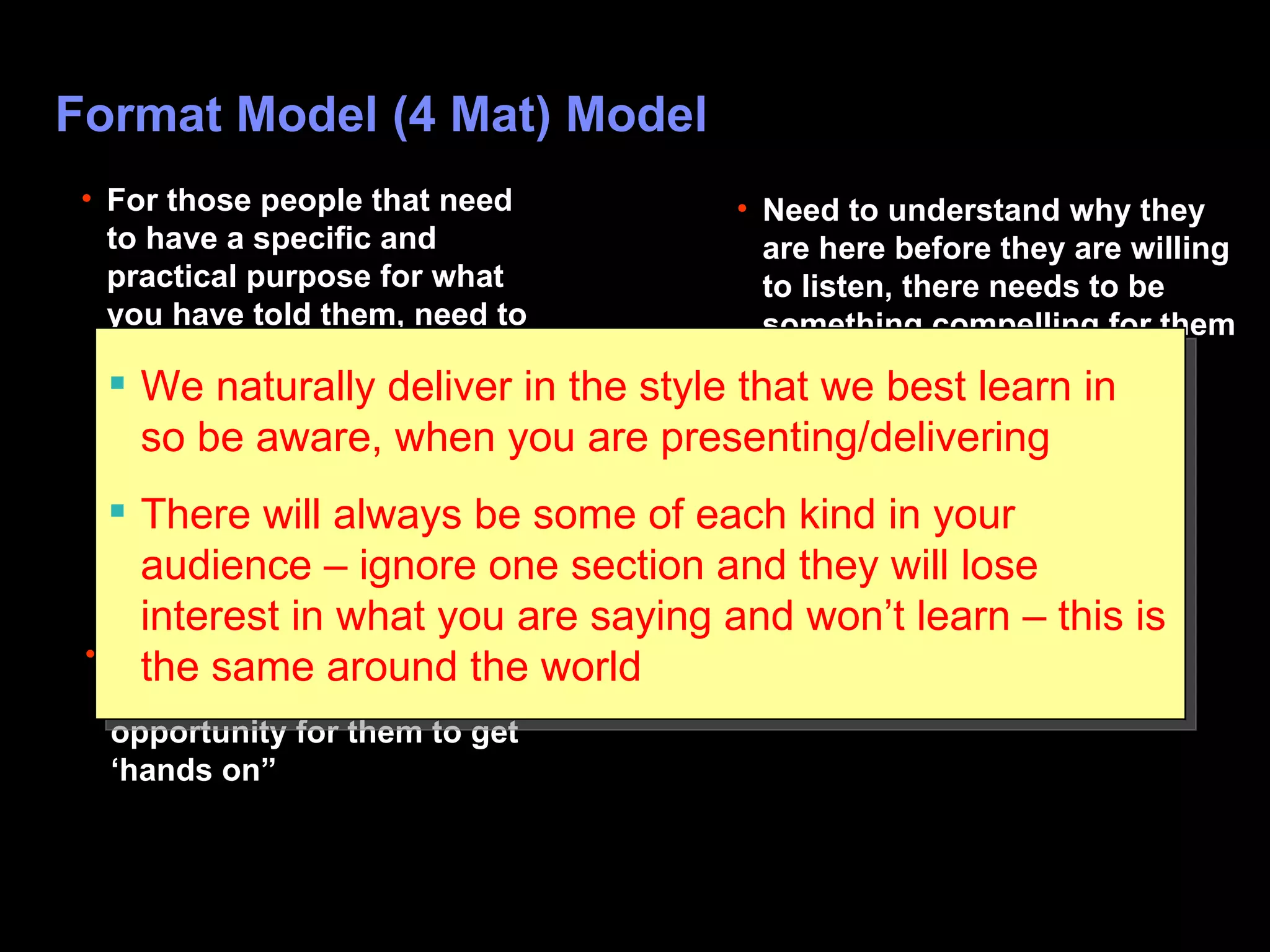 Format Model (4 Mat) Model Why? What? How? So  W hat? Need to understand why they are here before they are willing to listen, there needs to be something compelling for them to learn For those who just want content, data, facts etc For those kinesthetics that will get bored easily if there is no opportunity for them to get ‘hands on” For those people that need to have a specific and practical purpose for what you have told them, need to understand how to apply it in the workplace, where to go to or do next with this knowledge We naturally deliver in the style that we best learn in so be aware, when you are presenting/delivering There will always be some of each kind in your audience – ignore one section and they will lose interest in what you are saying and won’t learn – this is the same around the world 