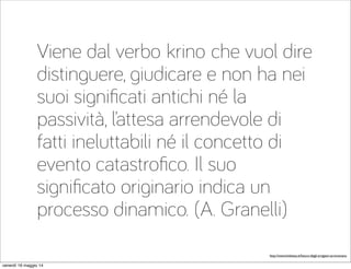 Viene dal verbo krino che vuol dire
distinguere, giudicare e non ha nei
suoi signiﬁcati antichi né la
passività, l’attesa arrendevole di
fatti ineluttabili né il concetto di
evento catastroﬁco. Il suo
signiﬁcato originario indica un
processo dinamico. (A. Granelli)
http://www.linkiesta.it/futuro-degli-artigiani-se-innovano
venerdì 16 maggio 14
 