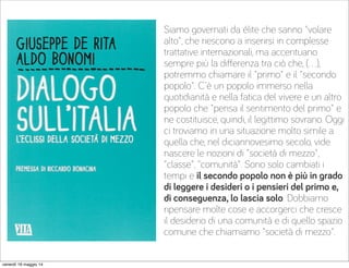 Siamo governati da élite che sanno "volare
alto", che riescono a inserirsi in complesse
trattative internazionali, ma accentuano
sempre più la diﬀerenza tra ciò che, (…),
potremmo chiamare il "primo" e il "secondo
popolo". C'è un popolo immerso nella
quotidianità e nella fatica del vivere e un altro
popolo che "pensa il sentimento del primo" e
ne costituisce, quindi, il legittimo sovrano. Oggi
ci troviamo in una situazione molto simile a
quella che, nel diciannovesimo secolo, vide
nascere le nozioni di "società di mezzo",
"classe", "comunità". Sono solo cambiati i
tempi e il secondo popolo non è più in grado
di leggere i desideri o i pensieri del primo e,
di conseguenza, lo lascia solo. Dobbiamo
ripensare molte cose e accorgerci che cresce
il desiderio di una comunità e di quello spazio
comune che chiamiamo "società di mezzo".
venerdì 16 maggio 14
 