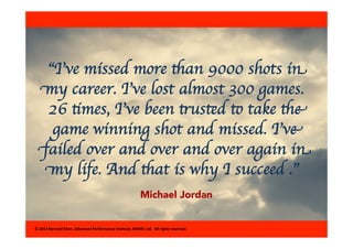 “I’ve missed more than 9000 shots in 
my career. I’ve lost almost 300 games. 
26 times, I’ve been trusted to take the 
game winning shot and missed. I’ve 
failed over and over and over again in 
my life. And that is why I succeed .” 
Michael Jordan 
© 
2014 
Bernard 
Marr, 
Advanced 
Performance 
Ins8tute, 
BWMC 
Ltd. 
All 
rights 
reserved. 
 