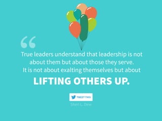 True leaders understand that leadership is not  
about them but about those they serve.
It is not about exalting themselves but about
LIFTING OTHERS UP.
Sheri L. Dew
TWEET THIS
 