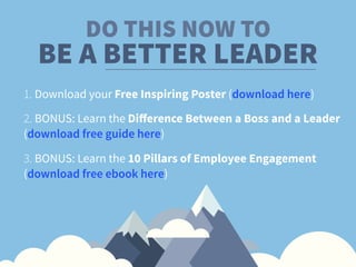 DO THIS NOW TO
1. Download your Free Inspiring Poster (download here)
2. BONUS: Learn the Diﬀerence Between a Boss and a Leader 
(download free guide here)
BE A BETTER LEADER
3. BONUS: Learn the 10 Pillars of Employee Engagement
(download free ebook here)
 