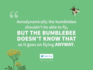 Aerodynamically the bumblebee
shouldn’t be able to fly,
Mary Kay Ash
BUT THE BUMBLEBEE
DOESN’T KNOW THAT
so it goes on flying ANYWAY.
TWEET THIS
 