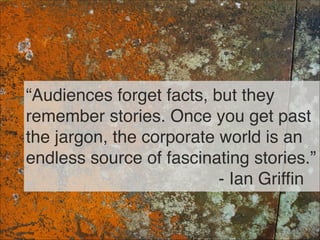 “Audiences forget facts, but they
remember stories. Once you get past
the jargon, the corporate world is an
endless source...