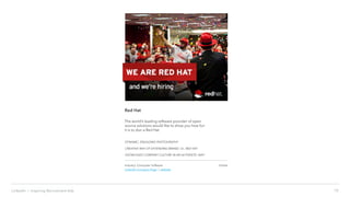 10LinkedIn › Inspiring Recruitment Ads
Red Hat
The world’s leading software provider of open
source solutions would like to show you how fun
it is to don a Red Hat.
DYNAMIC, ENGAGING PHOTOGRAPHY
CREATIVE WAY OF EXTENDING BRAND; I.E., RED HAT
SHOWCASES COMPANY CULTURE IN AN AUTHENTIC WAY
Industry: Computer Software
LinkedIn Company Page | website
Online
 
