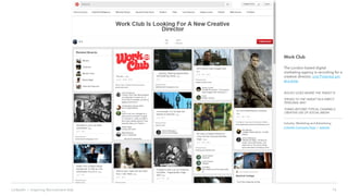 16LinkedIn › Inspiring Recruitment Ads
Work Club
The London based digital
marketing agency is recruiting for a
creative director, one Pinterest pin
at a time.
BOLDLY GOES WHERE THE TARGET IS
SPEAKS TO THE TARGET IN A DIRECT,
PERSONAL WAY
THINKS BEYOND TYPICAL CHANNELS,
CREATIVE USE OF SOCIAL MEDIA
Industry: Marketing and Advertising
LinkedIn Company Page | website
 