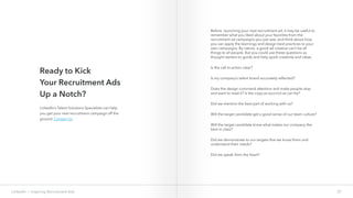 Ready to Kick
Your Recruitment Ads
Up a Notch?
22LinkedIn › Inspiring Recruitment Ads
LinkedIn’s Talent Solutions Specialists can help
you get your next recruitment campaign off the
ground. Contact Us.
Before launching your next recruitment ad, it may be useful to
remember what you liked about your favorites from the
recruitment ad campaigns you just saw, and think about how
you can apply the learnings and design best practices to your
own campaigns. By nature, a good ad creative can’t be all
things to all people. But you could use these questions as
thought starters to guide and help spark creativity and ideas.
Is the call to action clear?
Is my company’s talent brand accurately reflected?
Does the design command attention and make people stop
and want to read it? Is the copy as succinct as can be?
Did we mention the best part of working with us?
Will the target candidate get a good sense of our team culture?
Will the target candidate know what makes our company the
best in class?
Did we demonstrate to our targets that we know them and
understand their needs?
Did we speak from the heart?
 