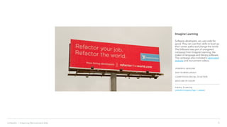 5LinkedIn › Inspiring Recruitment Ads
Imagine Learning
Software developers can use code for
good. They can use their skills to level up
their career paths and change the world.
The billboard was part of a targeted
campaign from Imagine Learning, the
maker of language and literacy software.
The campaign also included a dedicated
website and recruitment videos.
POWERFUL HEADLINE
EASY TO READ LAYOUT
CLEAR FOCUS ON CALL TO ACTION
BOLD USE OF COLOR
Industry: E-Learning
LinkedIn Company Page | website
 