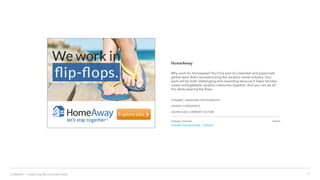 7LinkedIn › Inspiring Recruitment Ads
HomeAway
Why work for Homeaway? You’ll be part of a talented and passionate
global team that’s revolutionizing the vacation rental industry. Your
work will be both challenging and rewarding because it helps families
create unforgettable vacation memories together. And you can do all
this while wearing flip flops.
DYNAMIC, ENGAGING PHOTOGRAPHY
EXUDES CONFIDENCE
SHOWCASES COMPANY CULTURE
Industry: Internet
LinkedIn Company Page | website
Online
 
