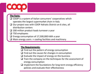 The Facts:
      COOP is a system of Italian consumers’ cooperatives which
       operates the largest supermarket chain in Italy
      Our project was with COOP Adriatic District on 6 sites, all
       distribution centers
      200 million product loads turnover a year
      750 employees
      Energy consumption of 17,500,000 kWh a year
      Main energy users -> cooling facilities and machinery


               The Requirements:
                Find out the pattern of energy consumption
                Find out the causes for changes in consumption
                Evaluate the impact of energy on the business
                Train the company on the techniques for the assessment of
                 energy consumption
                Implement the foundations for long-term energy efficiency
                 policies and evaluate their effectiveness
14
 