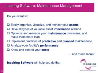 Inspiring Software: Maintenance Management

      Do you want to:

       Easily organize, visualize, and monitor your assets
       Have all types of valuable asset information at hand
       Optimize and manage your maintenance processes, and
        make them more lean
       Implement practices of predictive and planned maintenance
       Analyze your facility’s performance
       Know and control your costs
                                                    … and much more?

      Inspiring Software will help you do that.

18
 